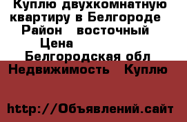 Куплю двухкомнатную квартиру в Белгороде › Район ­ восточный › Цена ­ 2 000 000 - Белгородская обл. Недвижимость » Куплю   